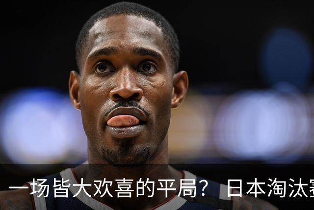 一场皆大欢喜的平局？ 日本淘汰赛再战巴西盼重演奇迹