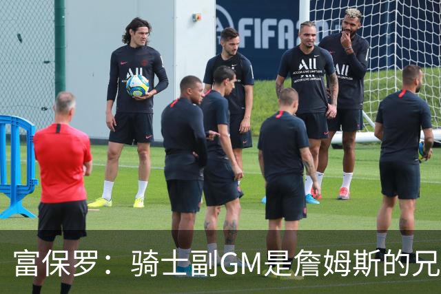 富保罗：骑士副GM是詹姆斯的兄弟极为关键 不利之处在于没了加兰