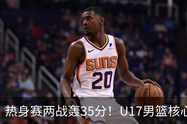 热身赛两战轰35分！U17男篮核心不止要接班张镇麟，还要登陆NBA？