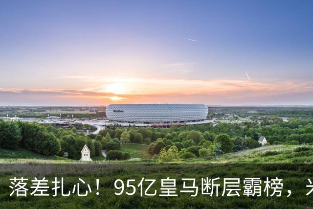 落差扎心！95亿皇马断层霸榜，米兰18.5亿排14，意甲追英超难在哪